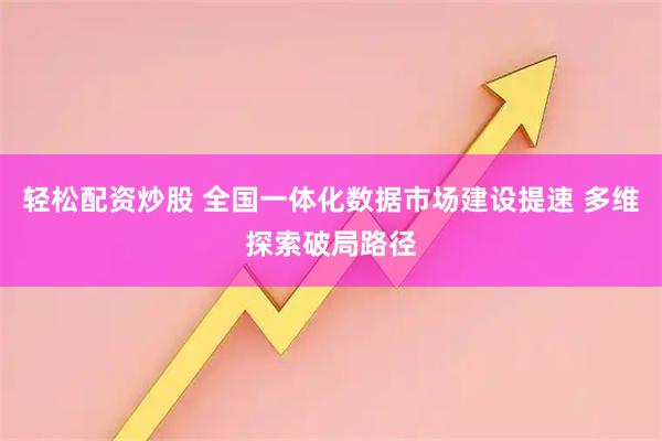 轻松配资炒股 全国一体化数据市场建设提速 多维探索破局路径