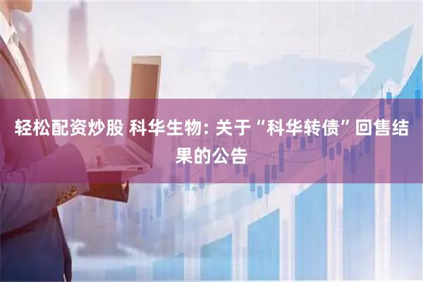 轻松配资炒股 科华生物: 关于“科华转债”回售结果的公告