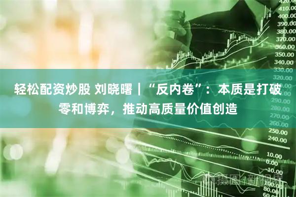轻松配资炒股 刘晓曙｜“反内卷”：本质是打破零和博弈，推动高质量价值创造