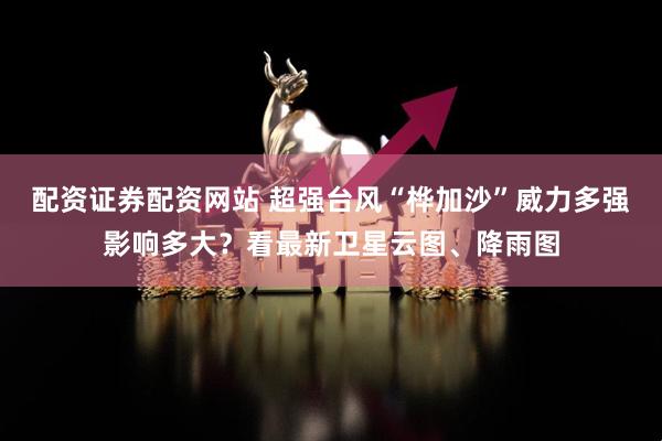配资证券配资网站 超强台风“桦加沙”威力多强影响多大？看最新卫星云图、降雨图