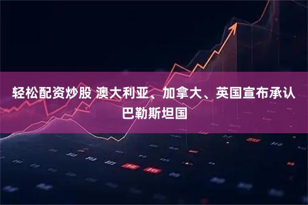 轻松配资炒股 澳大利亚、加拿大、英国宣布承认巴勒斯坦国