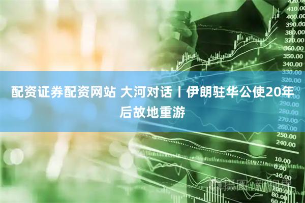 配资证券配资网站 大河对话丨伊朗驻华公使20年后故地重游