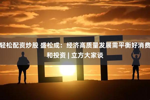 轻松配资炒股 盛松成：经济高质量发展需平衡好消费和投资 | 立方大家谈