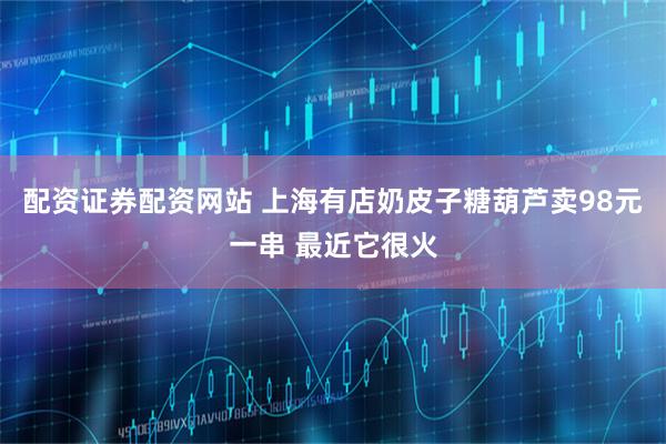 配资证券配资网站 上海有店奶皮子糖葫芦卖98元一串 最近它很火