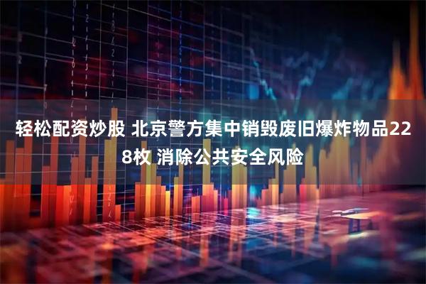 轻松配资炒股 北京警方集中销毁废旧爆炸物品228枚 消除公共安全风险