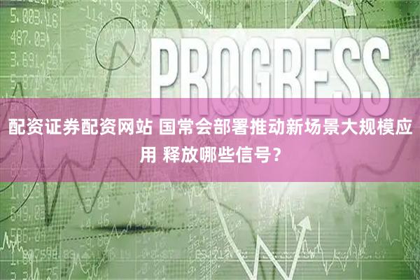 配资证券配资网站 国常会部署推动新场景大规模应用 释放哪些信号？
