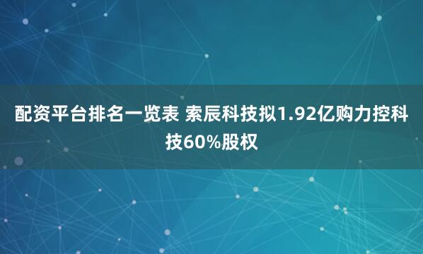 配资平台排名一览表 索辰科技拟1.92亿购力控科技60%股权
