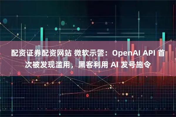 配资证券配资网站 微软示警：OpenAI API 首次被发现滥用，黑客利用 AI 发号施令