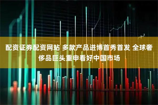 配资证券配资网站 多款产品进博首秀首发 全球奢侈品巨头重申看好中国市场