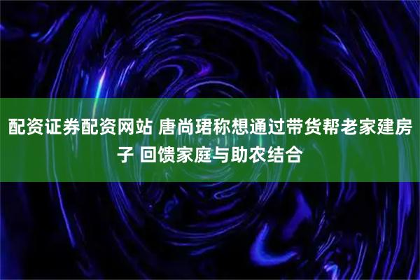 配资证券配资网站 唐尚珺称想通过带货帮老家建房子 回馈家庭与助农结合
