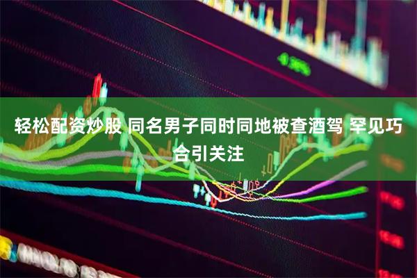 轻松配资炒股 同名男子同时同地被查酒驾 罕见巧合引关注