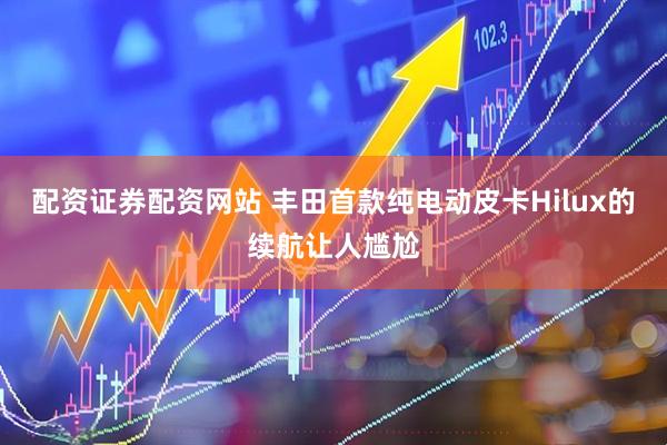配资证券配资网站 丰田首款纯电动皮卡Hilux的续航让人尴尬