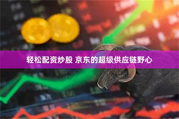 轻松配资炒股 京东的超级供应链野心