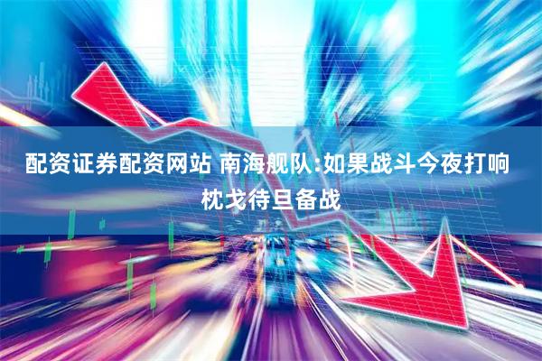 配资证券配资网站 南海舰队:如果战斗今夜打响 枕戈待旦备战