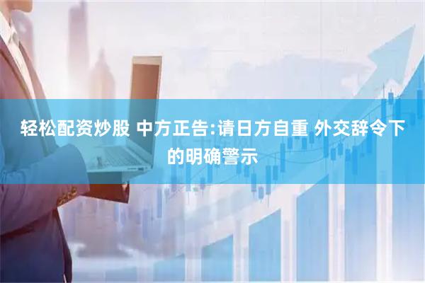 轻松配资炒股 中方正告:请日方自重 外交辞令下的明确警示