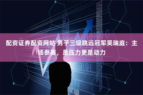 配资证券配资网站 男子三级跳远冠军吴瑞庭：主场参赛，是压力更是动力