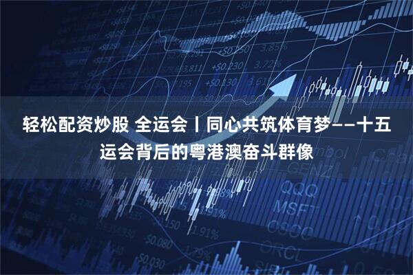 轻松配资炒股 全运会丨同心共筑体育梦——十五运会背后的粤港澳奋斗群像