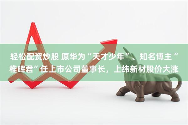 轻松配资炒股 原华为“天才少年”、知名博主“稚晖君”任上市公司董事长，上纬新材股价大涨