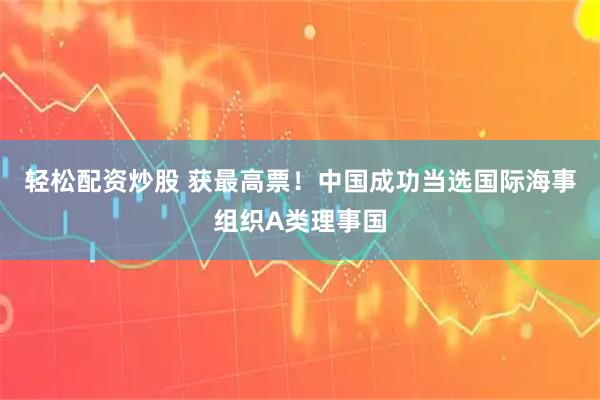轻松配资炒股 获最高票！中国成功当选国际海事组织A类理事国
