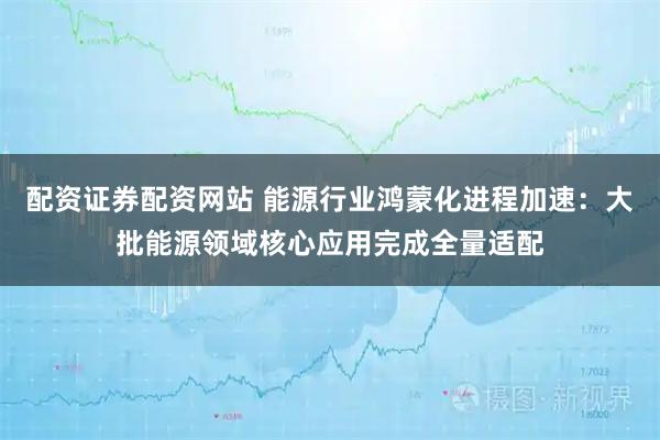 配资证券配资网站 能源行业鸿蒙化进程加速：大批能源领域核心应用完成全量适配