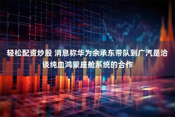 轻松配资炒股 消息称华为余承东带队到广汽是洽谈纯血鸿蒙座舱系统的合作
