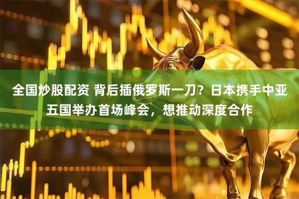 全国炒股配资 背后插俄罗斯一刀？日本携手中亚五国举办首场峰会，想推动深度合作