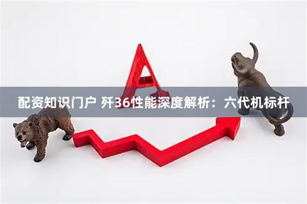 配资知识门户 歼36性能深度解析：六代机标杆