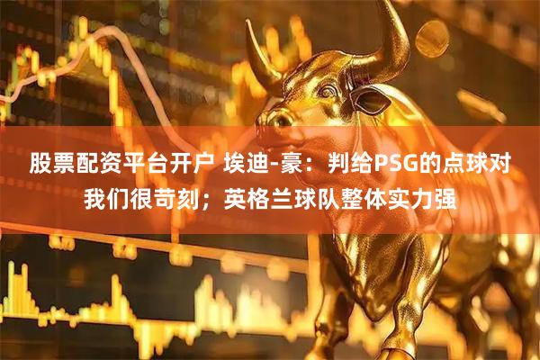 股票配资平台开户 埃迪-豪：判给PSG的点球对我们很苛刻；英格兰球队整体实力强