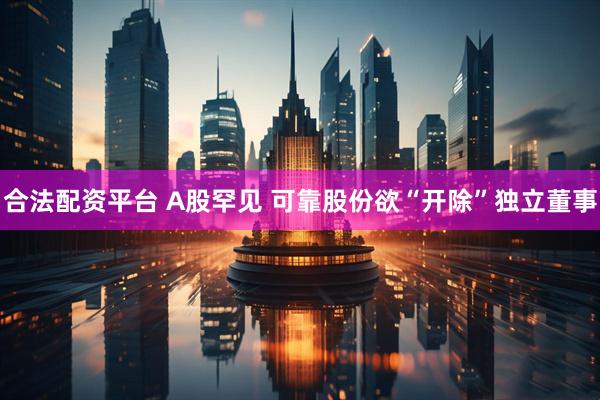合法配资平台 A股罕见 可靠股份欲“开除”独立董事