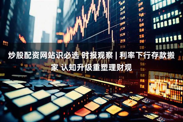 炒股配资网站识必选 时报观察 | 利率下行存款搬家 认知升级重塑理财观