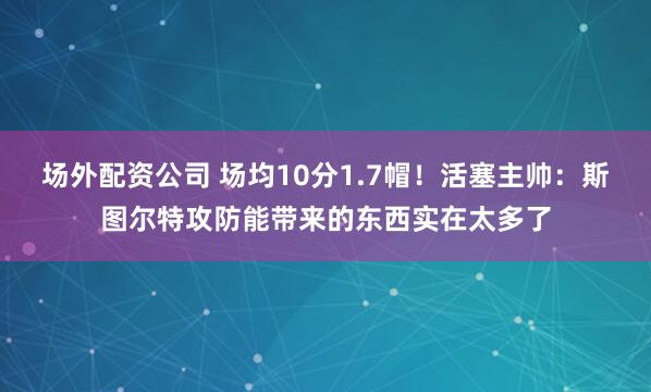 场外配资公司 场均10分1.7帽！活塞主帅：斯图尔特攻防能带来的东西实在太多了