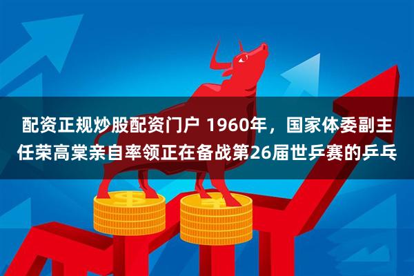 配资正规炒股配资门户 1960年，国家体委副主任荣高棠亲自率领正在备战第26届世乒赛的乒乓