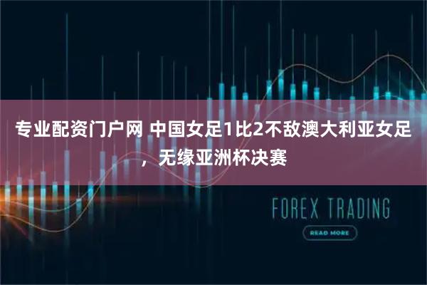 专业配资门户网 中国女足1比2不敌澳大利亚女足，无缘亚洲杯决赛