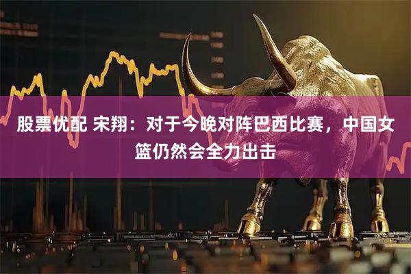 股票优配 宋翔：对于今晚对阵巴西比赛，中国女篮仍然会全力出击