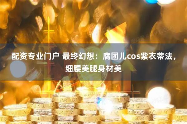 配资专业门户 最终幻想：腐团儿cos紫衣蒂法，细腰美腿身材美