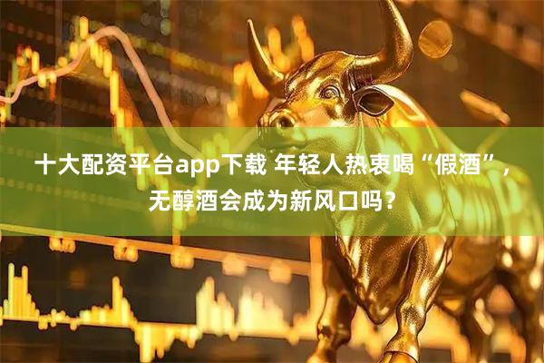 十大配资平台app下载 年轻人热衷喝“假酒”，无醇酒会成为新风口吗？