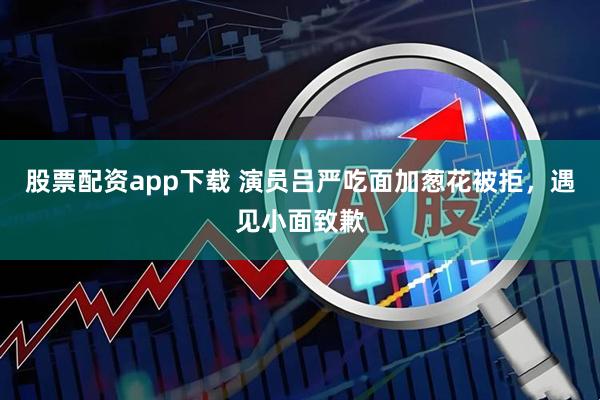 股票配资app下载 演员吕严吃面加葱花被拒，遇见小面致歉