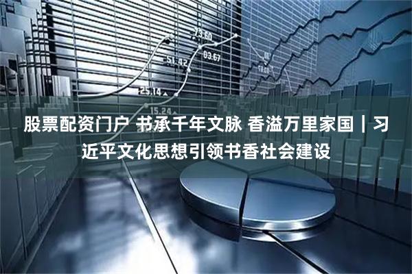 股票配资门户 书承千年文脉 香溢万里家国｜习近平文化思想引领书香社会建设