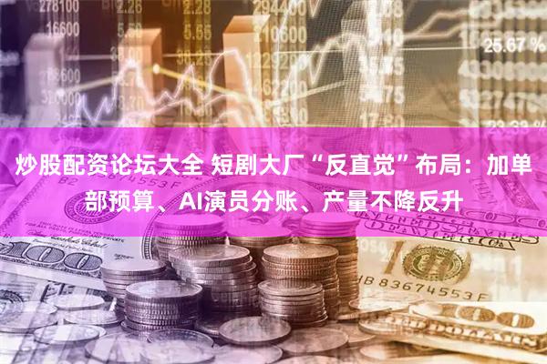 炒股配资论坛大全 短剧大厂“反直觉”布局：加单部预算、AI演员分账、产量不降反升