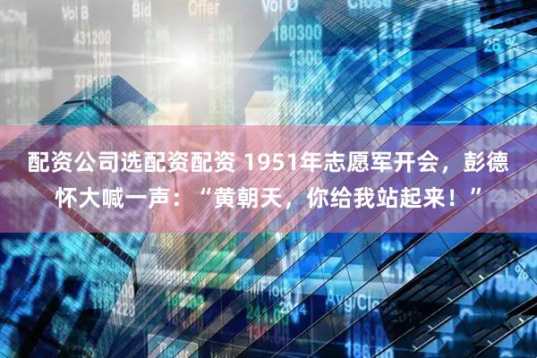 配资公司选配资配资 1951年志愿军开会，彭德怀大喊一声：“黄朝天，你给我站起来！”