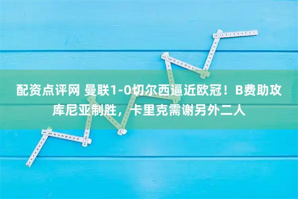 配资点评网 曼联1-0切尔西逼近欧冠！B费助攻库尼亚制胜，卡里克需谢另外二人