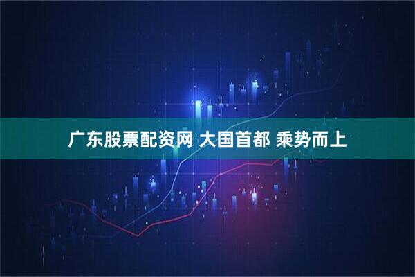 广东股票配资网 大国首都 乘势而上