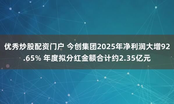 优秀炒股配资门户 今创集团2025年净利润大增92.65% 年度拟分红金额合计约2.35亿元